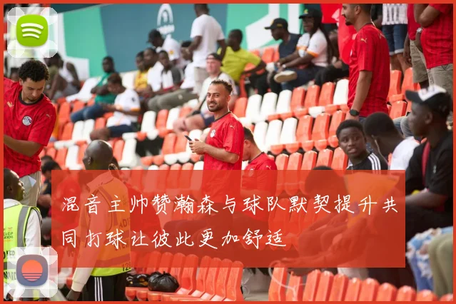 混音主帅赞瀚森与球队默契提升共同打球让彼此更加舒适