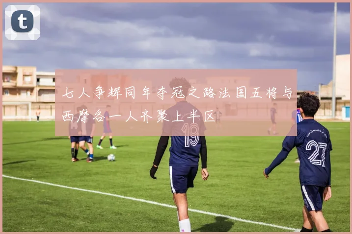 七人争辉同年夺冠之路法国五将与西摩各一人齐聚上半区