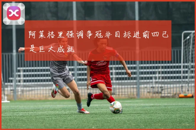 阿莱格里强调争冠非目标进前四已是巨大成就