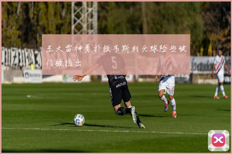 王大雷神勇扑救韦斯利头球险些破门被挡出