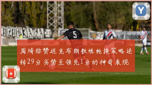 周琦称赞迈克布朗教练轮换策略逆转29分劣势至领先1分的神奇表现