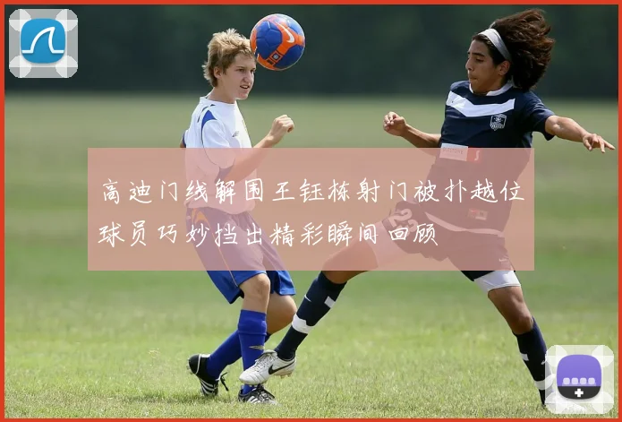 高迪门线解围王钰栋射门被扑越位球员巧妙挡出精彩瞬间回顾