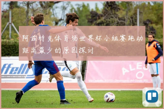阿兹特克体育场世界杯小组赛跑动距离最少的原因探讨