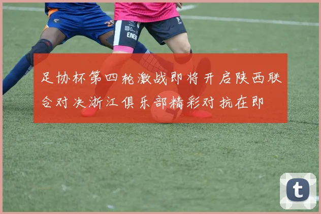 足协杯第四轮激战即将开启陕西联合对决浙江俱乐部精彩对抗在即