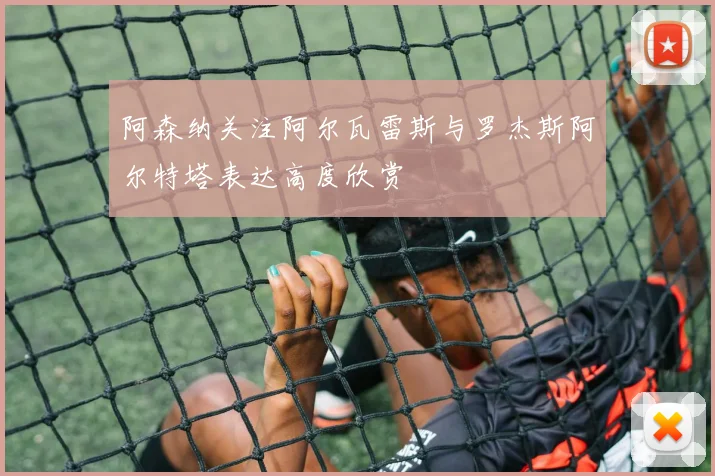 阿森纳关注阿尔瓦雷斯与罗杰斯阿尔特塔表达高度欣赏
