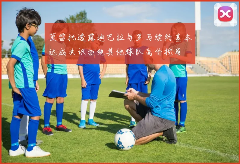 莫雷托透露迪巴拉与罗马续约基本达成共识拒绝其他球队高价挖角