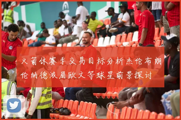火箭休赛季交易目标分析杰伦布朗伦纳德浓眉欧文等球星前景探讨