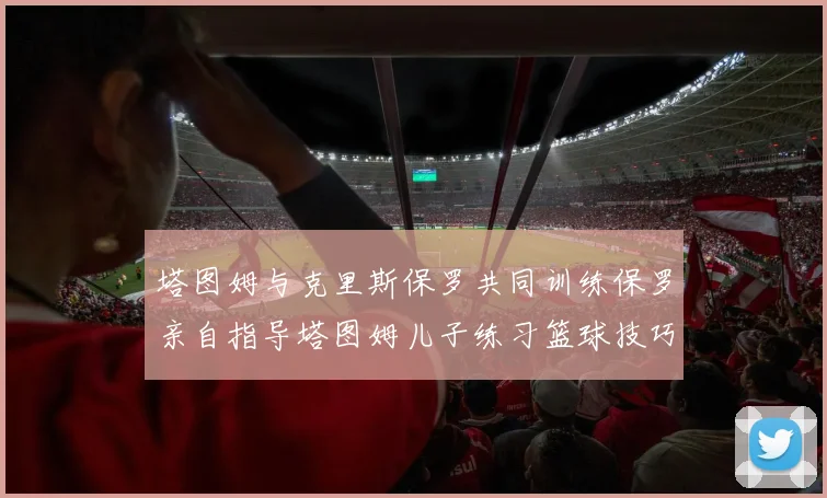 塔图姆与克里斯保罗共同训练保罗亲自指导塔图姆儿子练习篮球技巧