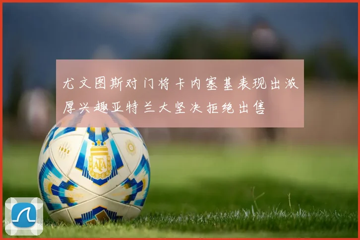 尤文图斯对门将卡内塞基表现出浓厚兴趣亚特兰大坚决拒绝出售