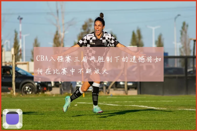 CBA八强赛三局两胜制下的遗憾将如何在比赛中不断放大