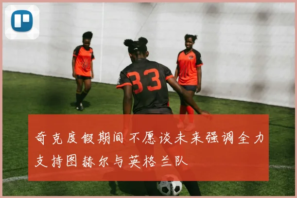 奇克度假期间不愿谈未来强调全力支持图赫尔与英格兰队