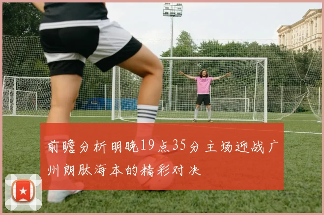 前瞻分析明晚19点35分主场迎战广州朗肽海本的精彩对决