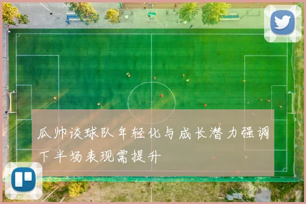 瓜帅谈球队年轻化与成长潜力强调下半场表现需提升