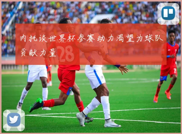 内托谈世界杯参赛动力渴望为球队贡献力量