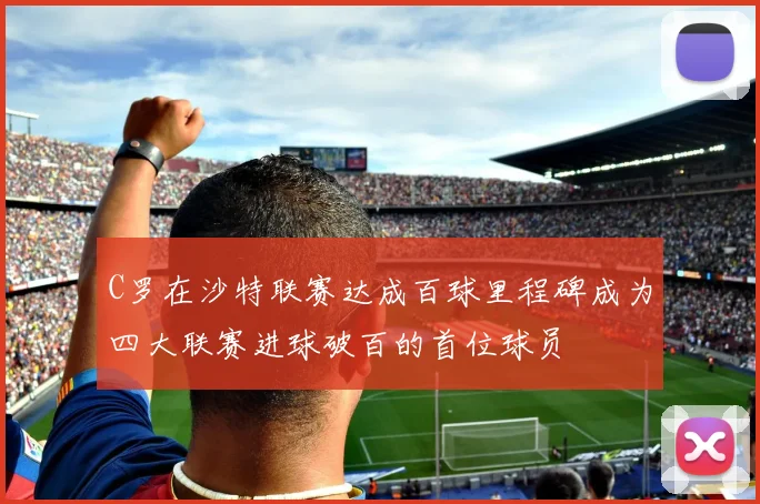 C罗在沙特联赛达成百球里程碑成为四大联赛进球破百的首位球员
