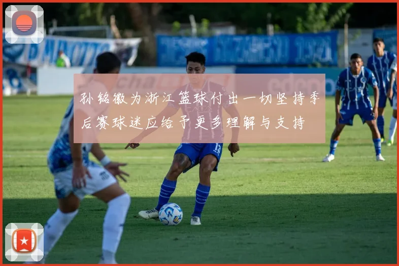 孙铭徽为浙江篮球付出一切坚持季后赛球迷应给予更多理解与支持